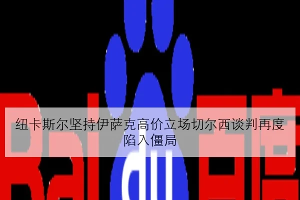 纽卡斯尔坚持伊萨克高价立场切尔西谈判再度陷入僵局